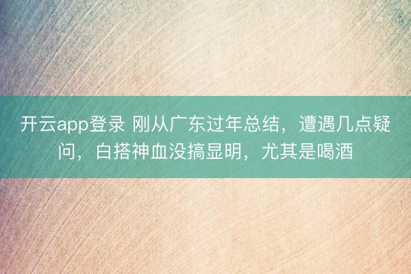 开云app登录 刚从广东过年总结，遭遇几点疑问，白搭神血没搞显明，尤其是喝酒