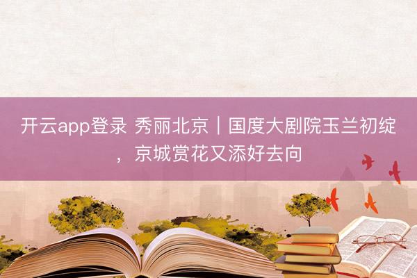 开云app登录 秀丽北京｜国度大剧院玉兰初绽，京城赏花又添好去向