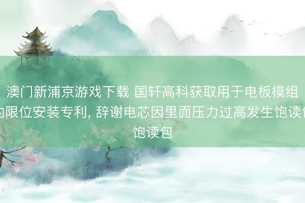 澳门新浦京游戏下载 国轩高科获取用于电板模组的限位安装专利, 辞谢电芯因里面压力过高发生饱读包