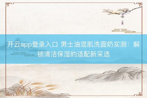 开云app登录入口 男士油混肌洗面奶实测:解锁清洁保湿的适配新采选