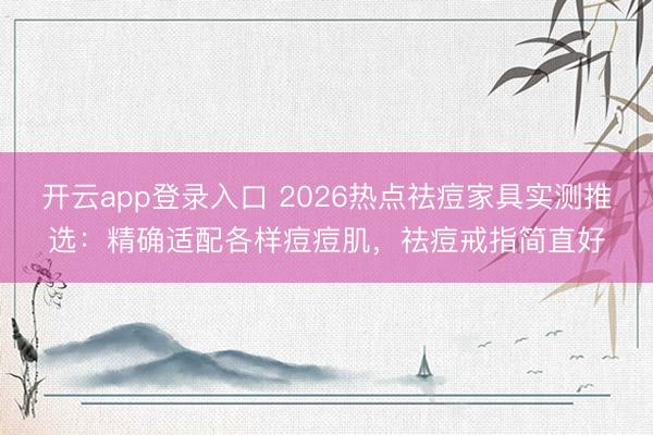 开云app登录入口 2026热点祛痘家具实测推选：精确适配各样痘痘肌，祛痘戒指简直好