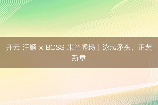 开云 汪顺 × BOSS 米兰秀场｜泳坛矛头，正装新章