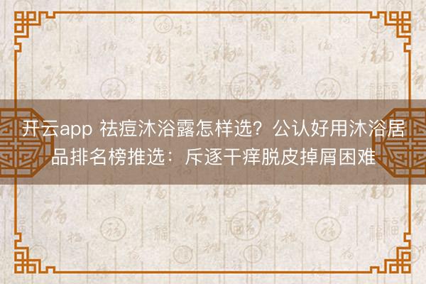 开云app 祛痘沐浴露怎样选？公认好用沐浴居品排名榜推选：斥逐干痒脱皮掉屑困难