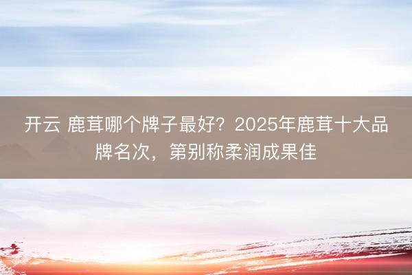 开云 鹿茸哪个牌子最好?2025年鹿茸十大品牌名次,第别称柔润成果佳