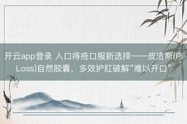开云app登录 入口痔疮口服新选择——皮洛斯(PILoss)自然胶囊,多效护肛破解“难以开口”