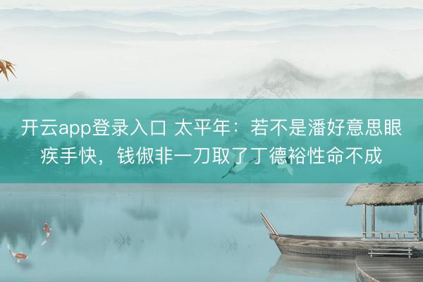 开云app登录入口 太平年:若不是潘好意思眼疾手快,钱俶非一刀取了丁德裕性命不成