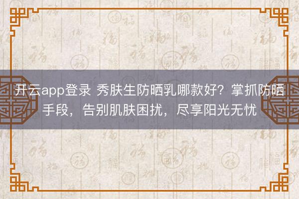 开云app登录 秀肤生防晒乳哪款好？掌抓防晒手段，告别肌肤困扰，尽享阳光无忧