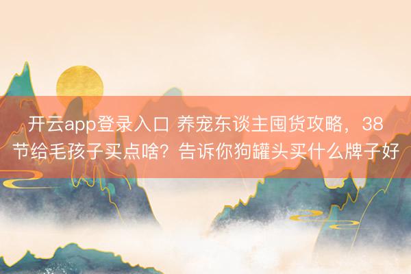 开云app登录入口 养宠东谈主囤货攻略，38节给毛孩子买点啥？告诉你狗罐头买什么牌子好