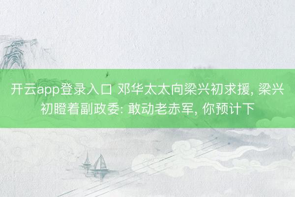开云app登录入口 邓华太太向梁兴初求援， 梁兴初瞪着副政委: 敢动老赤军， 你预计下