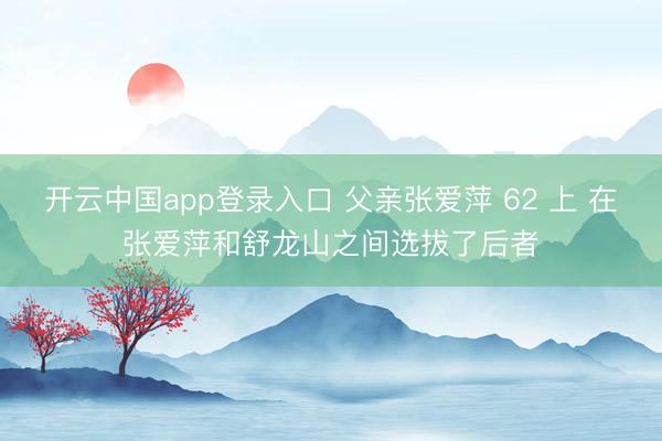 开云中国app登录入口 父亲张爱萍 62 上 在张爱萍和舒龙山之间选拔了后者